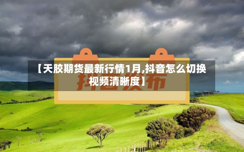 【天胶期货最新行情1月,抖音怎么切换视频清晰度】-第1张图片