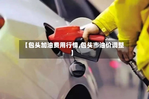 【包头加油费用行情,包头市油价调整】-第1张图片