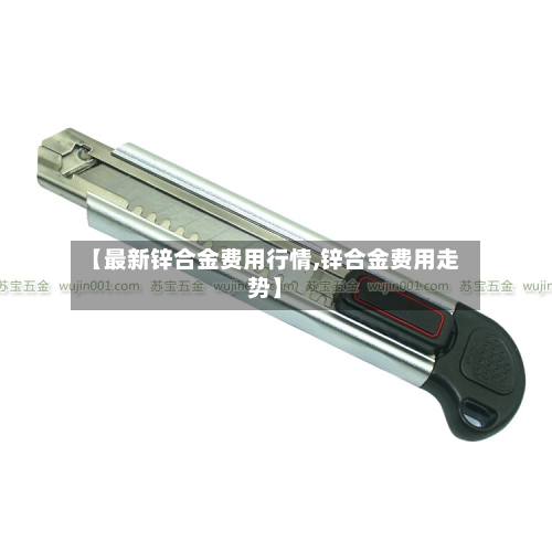 【最新锌合金费用行情,锌合金费用走势】-第1张图片