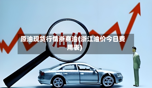 原油现货行情浙商油(浙江油价今日费用表)-第1张图片