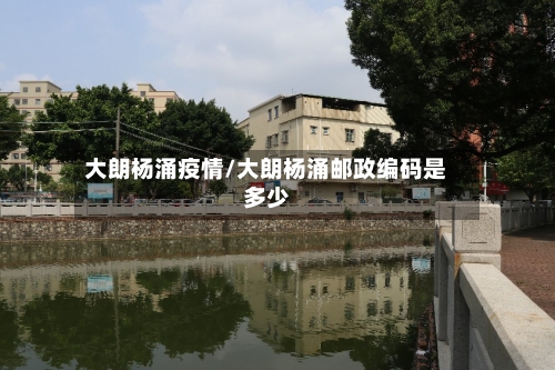 大朗杨涌疫情/大朗杨涌邮政编码是多少-第1张图片