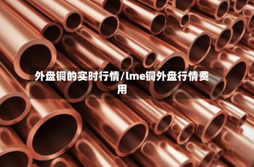 外盘铜的实时行情/lme铜外盘行情费用