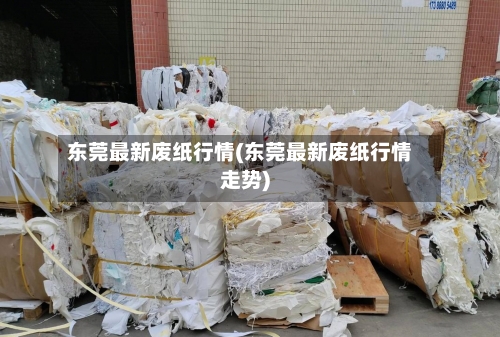 东莞最新废纸行情(东莞最新废纸行情走势)-第1张图片