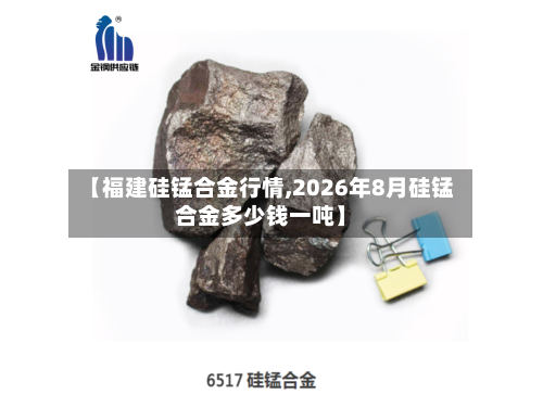 【福建硅锰合金行情,2026年8月硅锰合金多少钱一吨】-第1张图片