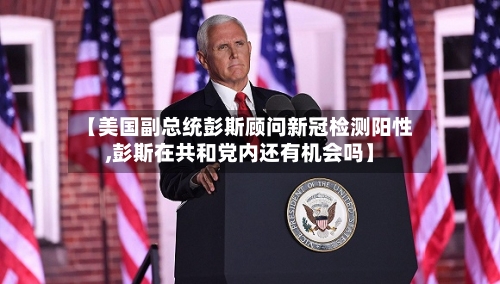 【美国副总统彭斯顾问新冠检测阳性,彭斯在共和党内还有机会吗】-第1张图片