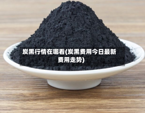 炭黑行情在哪看(炭黑费用今日最新费用走势)-第1张图片