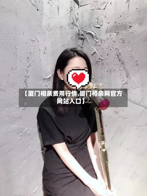 【厦门相亲费用行情,厦门相亲网官方网站入口】-第3张图片