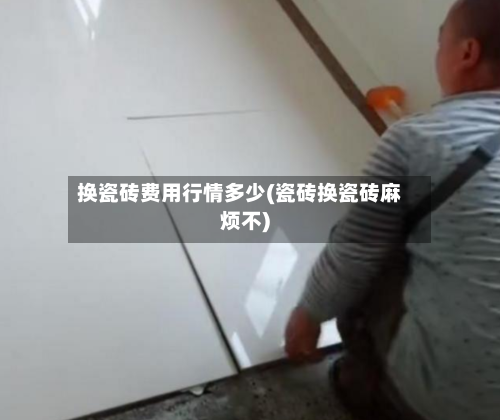 换瓷砖费用行情多少(瓷砖换瓷砖麻烦不)