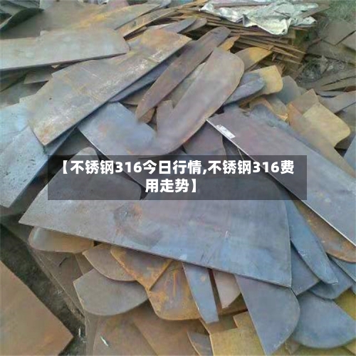【不锈钢316今日行情,不锈钢316费用走势】-第2张图片