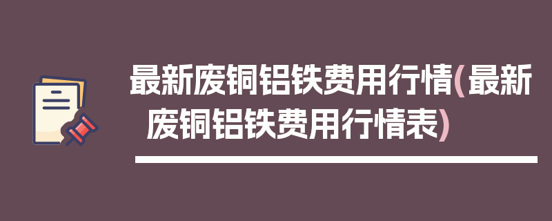最新废铜铝铁费用行情(最新废铜铝铁费用行情表)