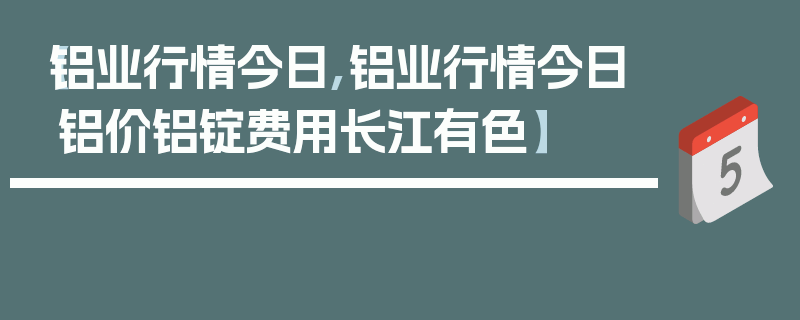 【铝业行情今日,铝业行情今日铝价铝锭费用长江有色】