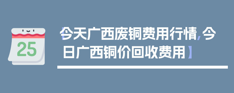 【今天广西废铜费用行情,今日广西铜价回收费用】