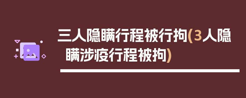 三人隐瞒行程被行拘(3人隐瞒涉疫行程被拘)