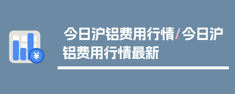 今日沪铝费用行情/今日沪铝费用行情最新