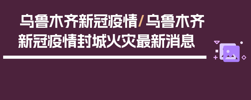 乌鲁木齐新冠疫情/乌鲁木齐新冠疫情封城火灾最新消息